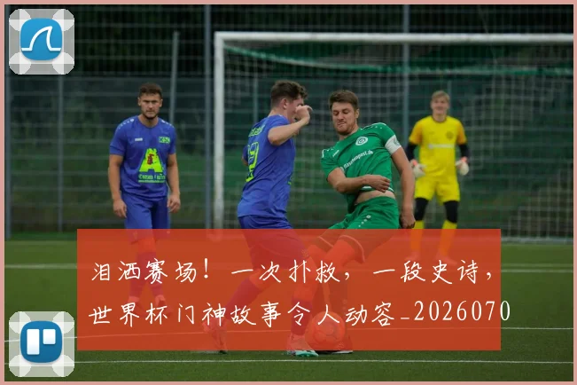 泪洒赛场!一次扑救,一段史诗,世界杯门神故事令人动容_20260707154247_20260801173815