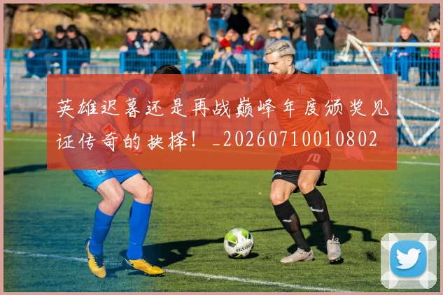 英雄迟暮还是再战巅峰年度颁奖见证传奇的抉择!_20260710010802