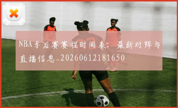 NBA季后赛赛程时间表:最新对阵与直播信息_20260612181650