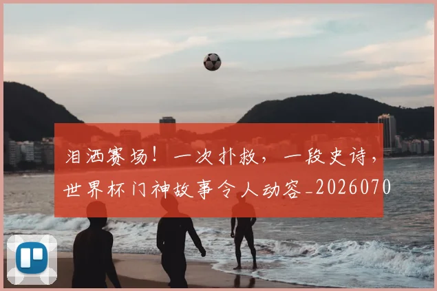 泪洒赛场!一次扑救,一段史诗,世界杯门神故事令人动容_20260707154247_20260801173815