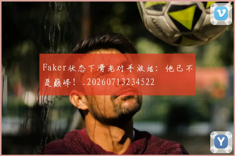 Faker状态下滑老对手放话:他已不是巅峰!_20260713234522