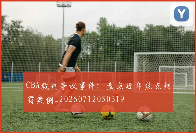CBA裁判争议事件:盘点近年焦点判罚案例_20260712050319