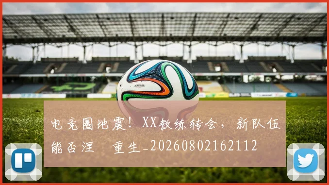 电竞圈地震！XX教练转会，新队伍能否涅槃重生_20260802162112