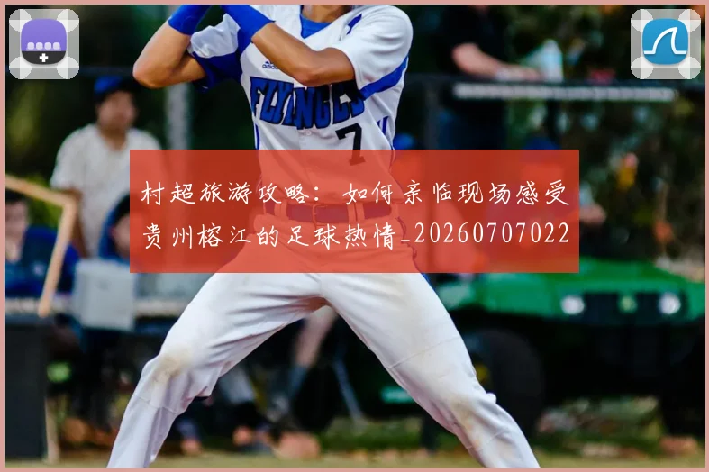 村超旅游攻略:如何亲临现场感受贵州榕江的足球热情_20260707022412