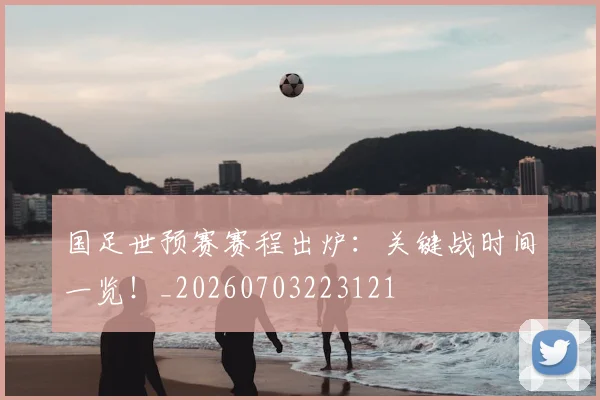 国足世预赛赛程出炉：关键战时间一览！_20260703223121