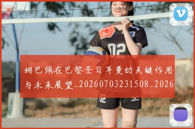 姆巴佩在巴黎圣日耳曼的关键作用与未来展望_20260703231508_20260720185302