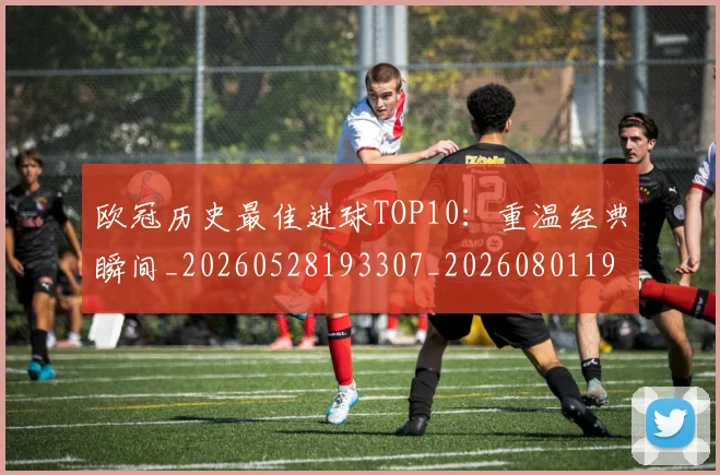 欧冠历史最佳进球TOP10：重温经典瞬间_20260528193307_20260801195445