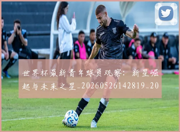 世界杯最新青年球员观察:新星崛起与未来之星_20260526142819_20260715192626