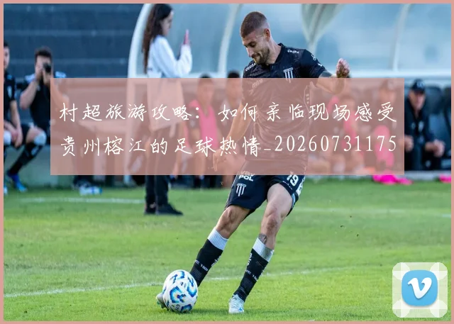 村超旅游攻略：如何亲临现场感受贵州榕江的足球热情_20260731175422