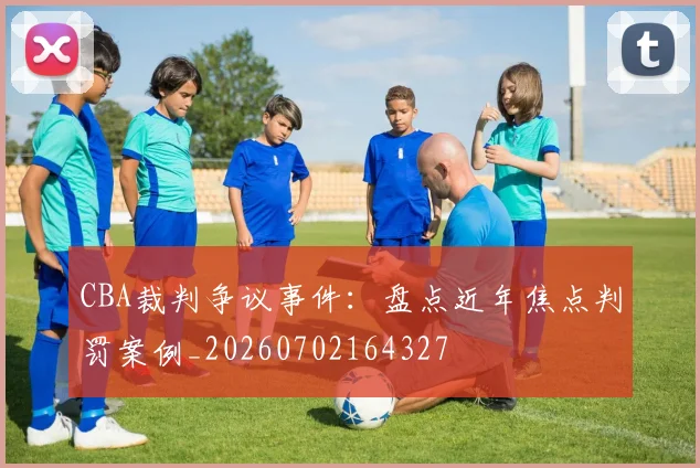 CBA裁判争议事件:盘点近年焦点判罚案例_20260702164327
